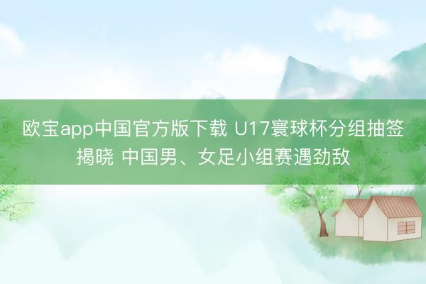 欧宝app中国官方版下载 U17寰球杯分组抽签揭晓 中国男、女足小组赛遇劲敌