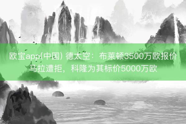 欧宝app(中国) 德太空：布莱顿3500万欧报价马拉遭拒，科隆为其标价5000万欧