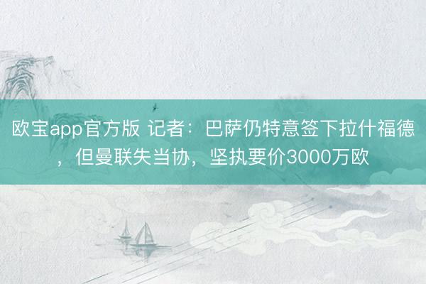 欧宝app官方版 记者：巴萨仍特意签下拉什福德，但曼联失当协，坚执要价3000万欧