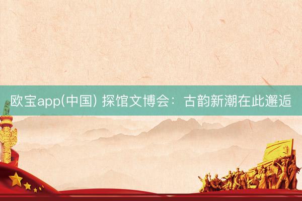 欧宝app(中国) 探馆文博会：古韵新潮在此邂逅