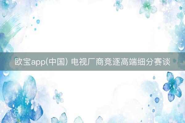 欧宝app(中国) 电视厂商竞逐高端细分赛谈