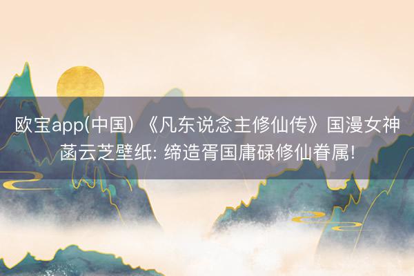 欧宝app(中国) 《凡东说念主修仙传》国漫女神菡云芝壁纸: 缔造胥国庸碌修仙眷属!