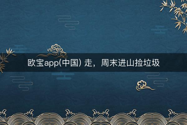 欧宝app(中国) 走，周末进山捡垃圾