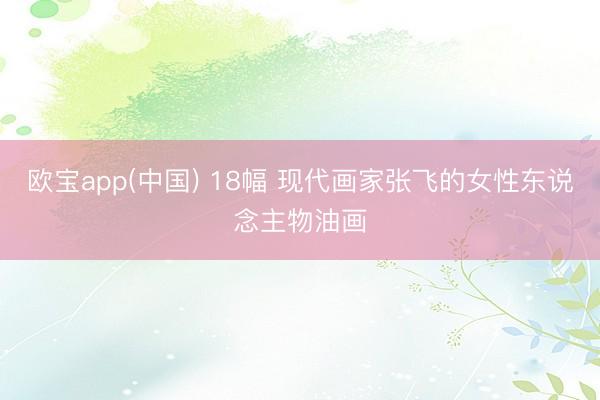 欧宝app(中国) 18幅 现代画家张飞的女性东说念主物油画
