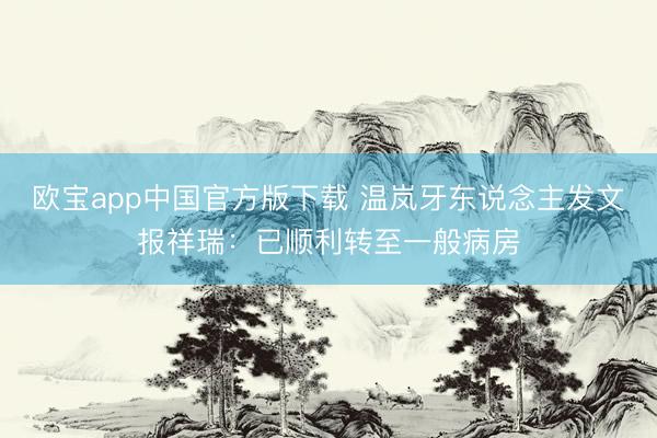 欧宝app中国官方版下载 温岚牙东说念主发文报祥瑞：已顺利转至一般病房