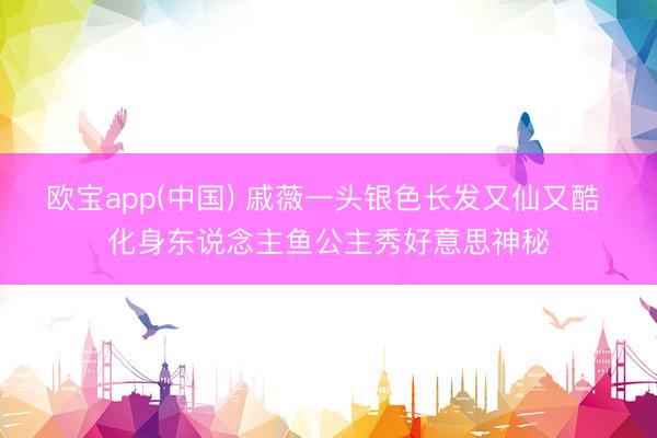 欧宝app(中国) 戚薇一头银色长发又仙又酷 化身东说念主鱼公主秀好意思神秘