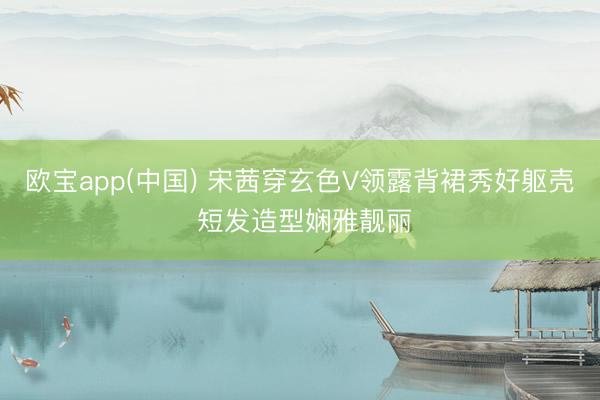 欧宝app(中国) 宋茜穿玄色V领露背裙秀好躯壳 短发造型娴雅靓丽