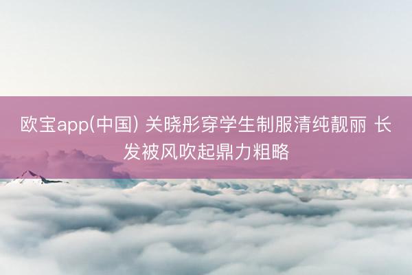 欧宝app(中国) 关晓彤穿学生制服清纯靓丽 长发被风吹起鼎力粗略