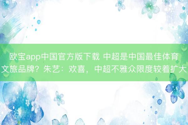 欧宝app中国官方版下载 中超是中国最佳体育文旅品牌？朱艺：欢喜，中超不雅众限度较着扩大