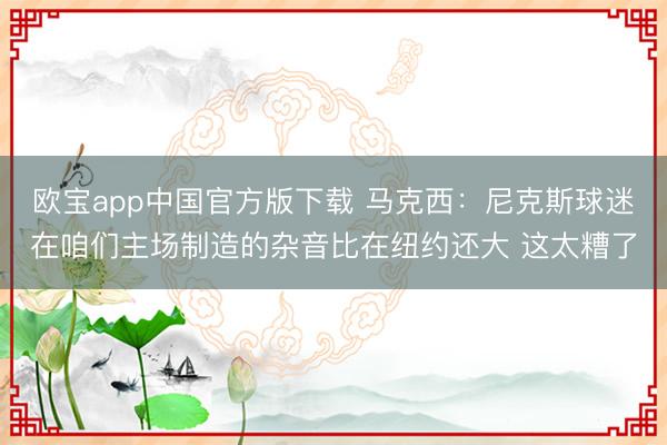 欧宝app中国官方版下载 马克西：尼克斯球迷在咱们主场制造的杂音比在纽约还大 这太糟了