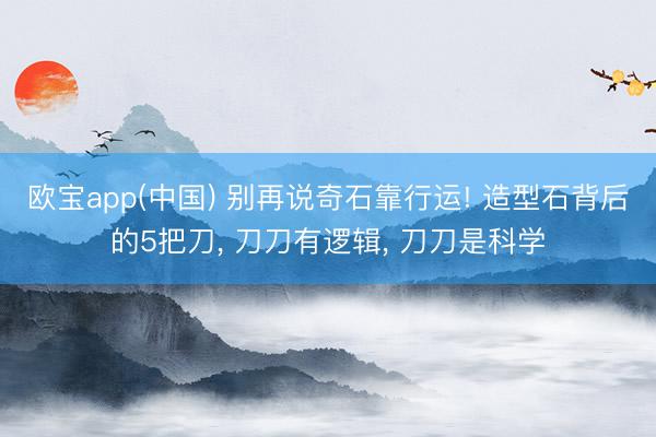 欧宝app(中国) 别再说奇石靠行运! 造型石背后的5把刀， 刀刀有逻辑， 刀刀是科学