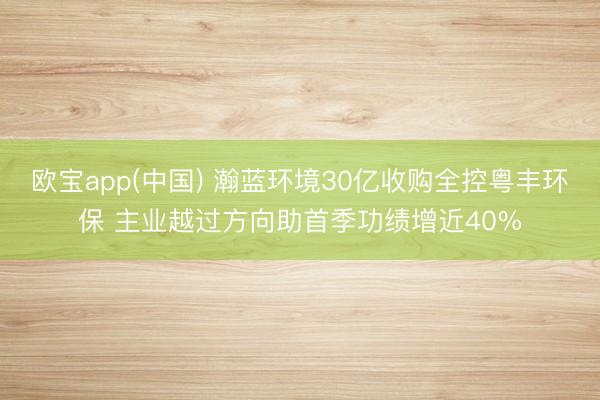 欧宝app(中国) 瀚蓝环境30亿收购全控粤丰环保 主业越过方向助首季功绩增近40%