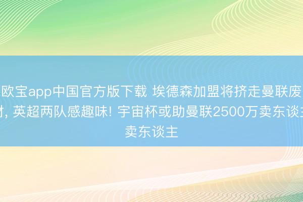 欧宝app中国官方版下载 埃德森加盟将挤走曼联废材， 英超两队感趣味! 宇宙杯或助曼联2500万卖东谈主