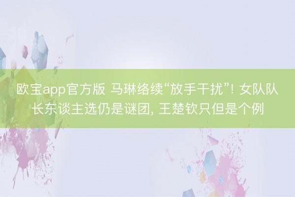 欧宝app官方版 马琳络续“放手干扰”! 女队队长东谈主选仍是谜团， 王楚钦只但是个例