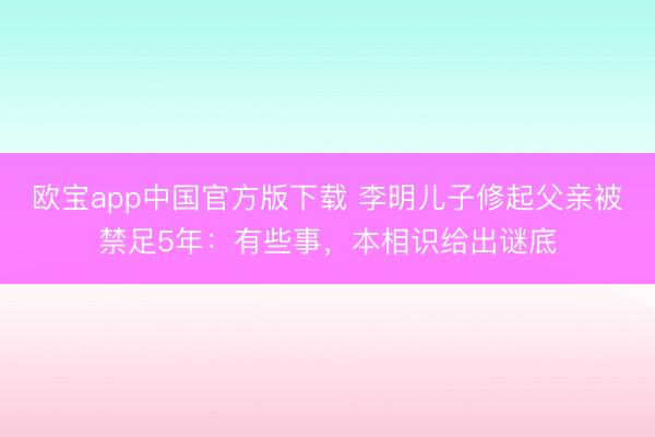 欧宝app中国官方版下载 李明儿子修起父亲被禁足5年：有些事，本相识给出谜底