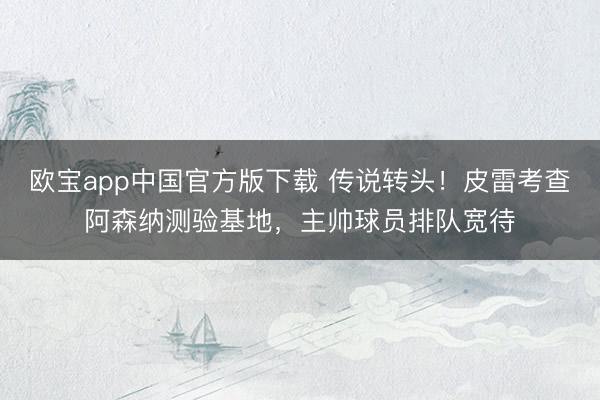 欧宝app中国官方版下载 传说转头！皮雷考查阿森纳测验基地，主帅球员排队宽待