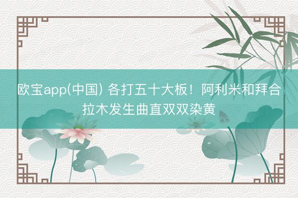 欧宝app(中国) 各打五十大板！阿利米和拜合拉木发生曲直双双染黄