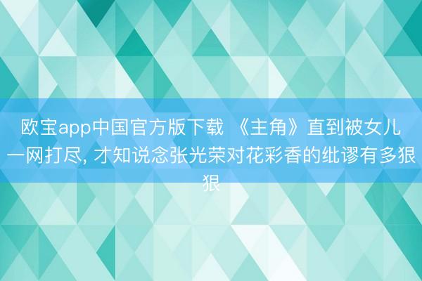 欧宝app中国官方版下载 《主角》直到被女儿一网打尽， 才知说念张光荣对花彩香的纰谬有多狠