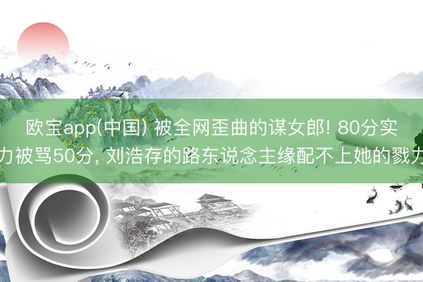 欧宝app(中国) 被全网歪曲的谋女郎! 80分实力被骂50分， 刘浩存的路东说念主缘配不上她的戮力