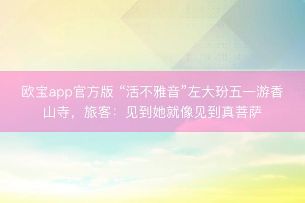 欧宝app官方版 “活不雅音”左大玢五一游香山寺，旅客：见到她就像见到真菩萨