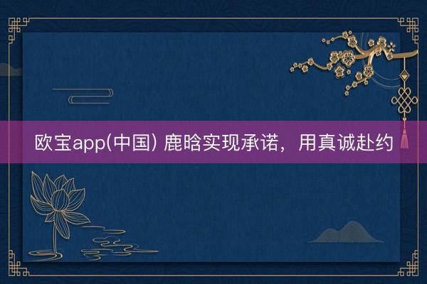 欧宝app(中国) 鹿晗实现承诺，用真诚赴约