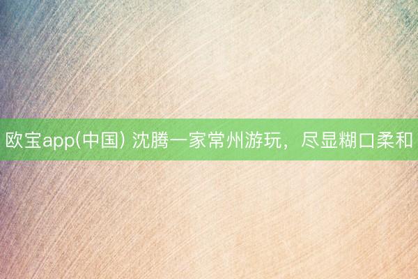 欧宝app(中国) 沈腾一家常州游玩，尽显糊口柔和