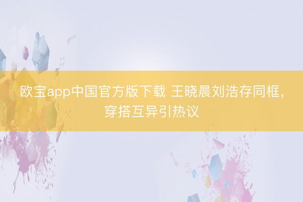 欧宝app中国官方版下载 王晓晨刘浩存同框，穿搭互异引热议