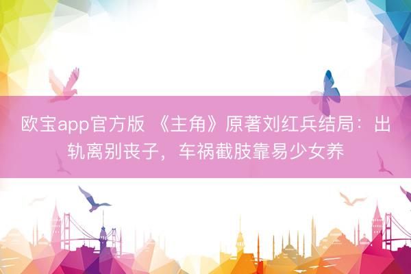 欧宝app官方版 《主角》原著刘红兵结局：出轨离别丧子，车祸截肢靠易少女养