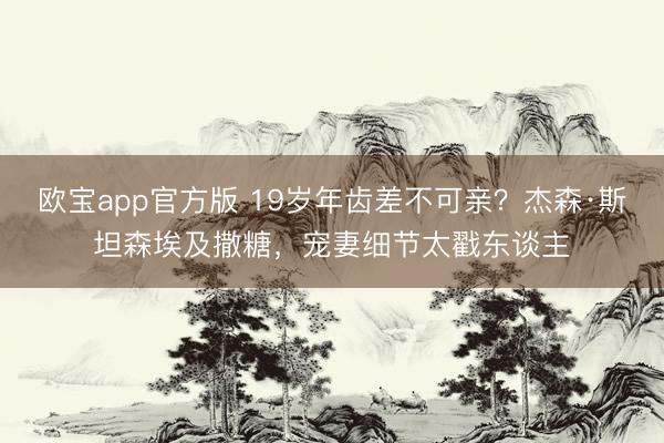 欧宝app官方版 19岁年齿差不可亲？杰森·斯坦森埃及撒糖，宠妻细节太戳东谈主