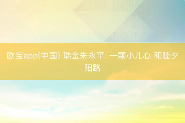 欧宝app(中国) 瑞金朱永平: 一颗小儿心 和睦夕阳路