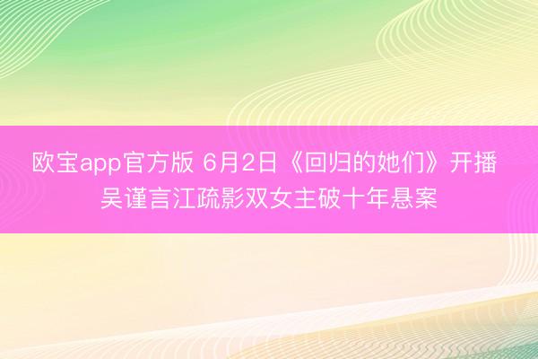 欧宝app官方版 6月2日《回归的她们》开播 吴谨言江疏影双女主破十年悬案