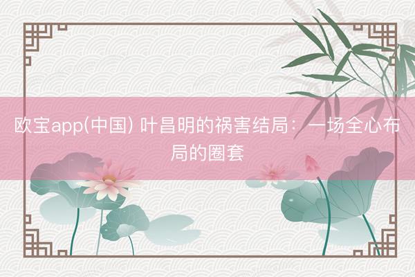 欧宝app(中国) 叶昌明的祸害结局：一场全心布局的圈套