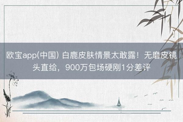 欧宝app(中国) 白鹿皮肤情景太敢露！无磨皮镜头直给，900万包场硬刚1分差评