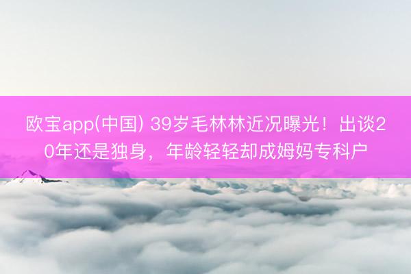 欧宝app(中国) 39岁毛林林近况曝光！出谈20年还是独身，年龄轻轻却成姆妈专科户