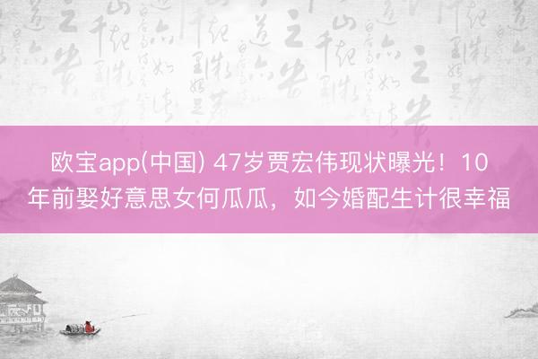 欧宝app(中国) 47岁贾宏伟现状曝光！10年前娶好意思女何瓜瓜，如今婚配生计很幸福