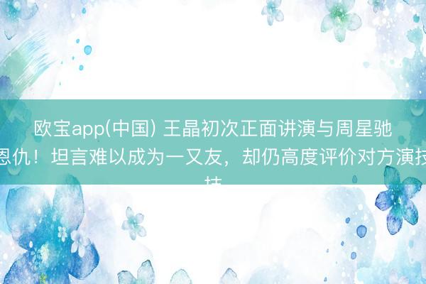 欧宝app(中国) 王晶初次正面讲演与周星驰恩仇！坦言难以成为一又友，却仍高度评价对方演技
