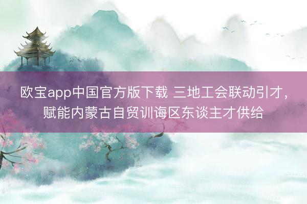 欧宝app中国官方版下载 三地工会联动引才，赋能内蒙古自贸训诲区东谈主才供给