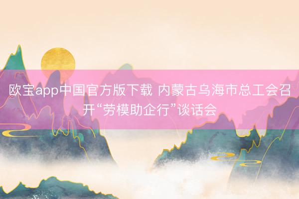 欧宝app中国官方版下载 内蒙古乌海市总工会召开“劳模助企行”谈话会