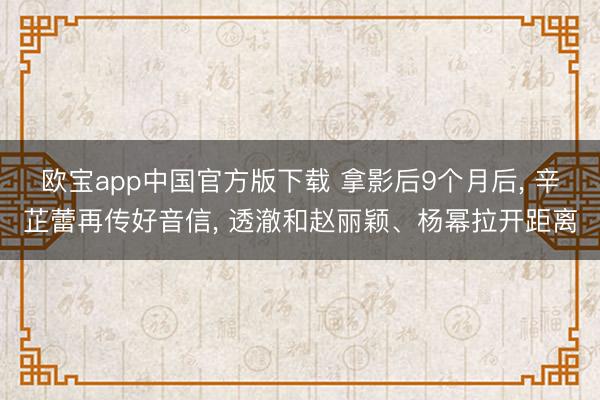 欧宝app中国官方版下载 拿影后9个月后， 辛芷蕾再传好音信， 透澈和赵丽颖、杨幂拉开距离