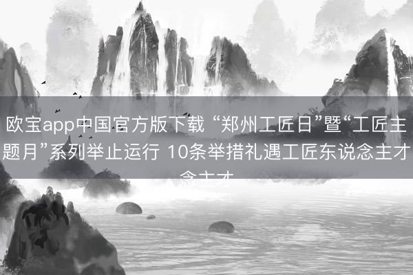 欧宝app中国官方版下载 “郑州工匠日”暨“工匠主题月”系列举止运行 10条举措礼遇工匠东说念主才