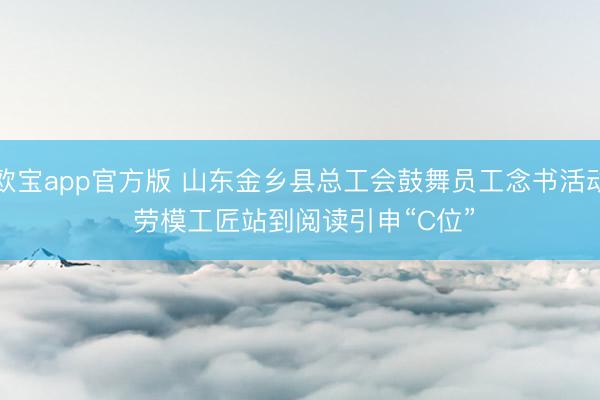 欧宝app官方版 山东金乡县总工会鼓舞员工念书活动 劳模工匠站到阅读引申“C位”