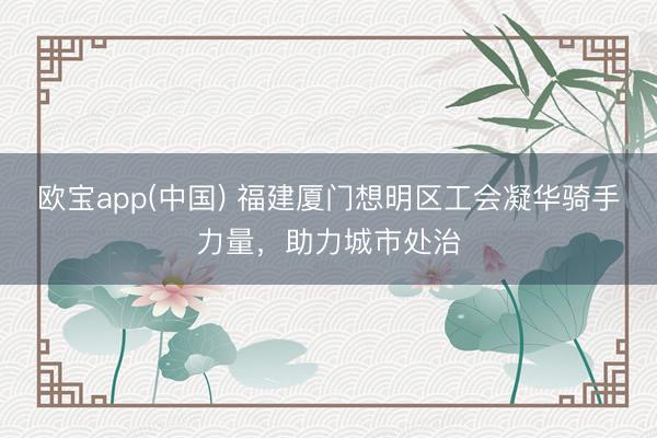 欧宝app(中国) 福建厦门想明区工会凝华骑手力量，助力城市处治