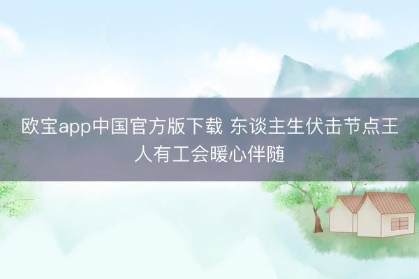 欧宝app中国官方版下载 东谈主生伏击节点王人有工会暖心伴随