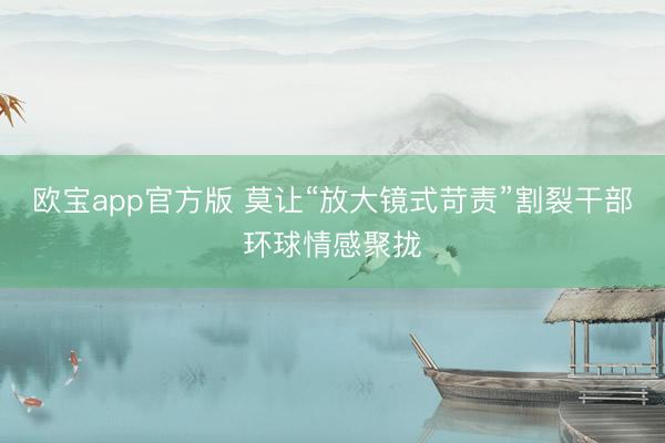 欧宝app官方版 莫让“放大镜式苛责”割裂干部环球情感聚拢