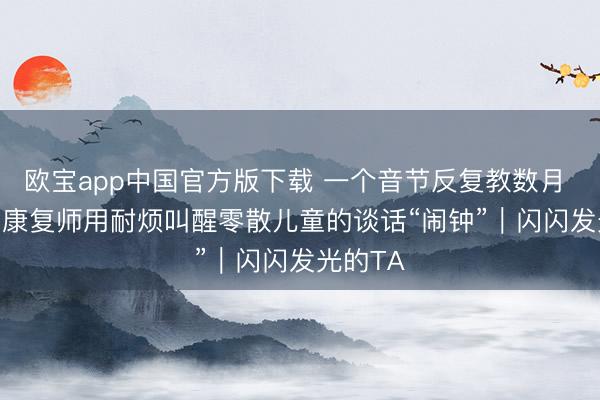 欧宝app中国官方版下载 一个音节反复教数月 “00后”康复师用耐烦叫醒零散儿童的谈话“闹钟”｜闪闪发光的TA