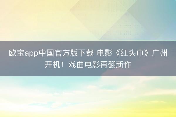 欧宝app中国官方版下载 电影《红头巾》广州开机！戏曲电影再翻新作