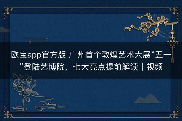 欧宝app官方版 广州首个敦煌艺术大展“五一”登陆艺博院，七大亮点提前解读｜视频