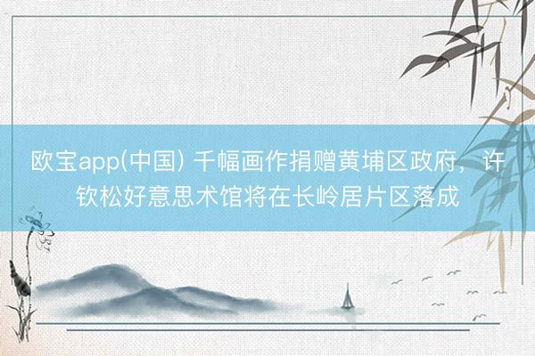 欧宝app(中国) 千幅画作捐赠黄埔区政府，许钦松好意思术馆将在长岭居片区落成