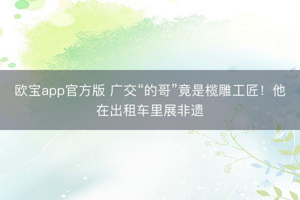 欧宝app官方版 广交“的哥”竟是榄雕工匠！他在出租车里展非遗