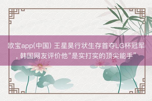 欧宝app(中国) 王星昊行状生存首夺LG杯冠军， 韩国网友评价他“是实打实的顶尖能手”